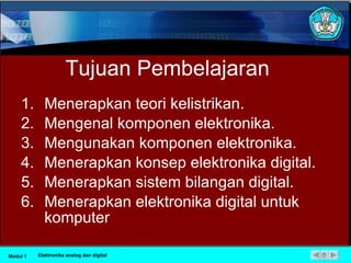 Tujuan Pembelajaran Menerapkan teori kelistrikan. Mengenal komponen elektronika. Mengunakan komponen elektronika. Menerapkan konsep elektronika digital. Menerapkan sistem bilangan digital. Menerapkan elektronika digital untuk komputer Modul 1 Elektronika analog dan digital 