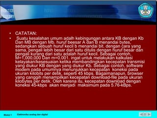CATATAN: Suatu kesalahan umum adalh kebingungan antara KB dengan Kb Dan MB dengan Mb. huruf beesar A dan B menandai bytes, sedangkan sebuah huruf kecil b menandai bit. dengan cara yang sama, pengali lebih besar dari satu ditulis dengan huruf besar dan pengali kurang dari satu adalah huruf kecil. Sebagai contoh, M=1,000,000 Dan m=0.001. ingat untuk melakukan kalkulasi kelayakan/kesesuaian ketika membandingkan kecepatan transmisi yang diukur KB dengan yang diukur Kb. Sebagai contoh, software modem pada umumnya menunjukkan kecepatan  koneksi pada ukuran kilobits per detik, seperti 45 kbps. Bagaimanapun, browser yang canggih menampilkan kecepatan download-file pada ukuran kilobytes per detik. Oleh karena itu, kecepatan download dengan koneksi 45-kbps  akan menjadi  maksimum pada 5.76-kBps. Modul 1 Elektronika analog dan digital 