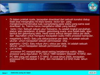 Di dalam praktek nyata, kecepatan download dari sebuah koneksi dialup tidak bisa menjangkau 45 kbps karena  factor lain  yang mengkonsumsi/memakai luas ruang/bidang pada waktu yang sama saat download  itu. Teknisi harus mengetahui istilah yang berikut: hertz ( Hz)- Sebuah satuan ukur frekwensi. Itu adalah tingkat perubahan status, atau peredaran, di dalam  gelombang suara, arus bolak-balik, atau bentuk lain gelombang siklis. Hertz sama artinya dengan siklus per detik, dan  digunakan untuk mengukur kecepatan suatu mikro prosesor komputer. megahertz ( MHZ)- Satu juta siklus/putaran per detik. Ini adalah sebuah ukuran  umum kecepatan sebuah pemrosesan  chip . gigahertz ( GHZ)- Satu milyar (Am.) siklus per detik. Ini adalah sebuah ukuran  umum kecepatan sebuah pemrosesan chip. CATATAN: processor PC menjadi lebih cepat seiring berjalannya waktu. Mikro prosesor yang digunakan  PC tahun 1980 berjalanr dibawah 10 MHZ, dan  PC IBM yang asli adalah 4.77 MHZ. Di awal tahun 2000, kecepatan processor PC mendekati 1 GHZ, dan mendekati 3.0 GHZ mulai  tahun 2002. Modul 1 Elektronika analog dan digital 