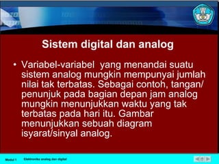 Sistem digital dan analog Variabel-variabel  yang menandai suatu sistem analog mungkin mempunyai jumlah nilai tak terbatas. Sebagai contoh, tangan/penunjuk pada bagian depan jam analog mungkin menunjukkan waktu yang tak terbatas pada hari itu. Gambar menunjukkan sebuah diagram  isyarat/sinyal analog.  Modul 1 Elektronika analog dan digital 