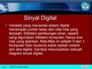 Sinyal Digital Variabel yang menandai sistem digital menempati jumlah tetap dari nilai-nilai yang terpisah. Didalam perhitungan biner, seperti yang digunakan didalam komputer, hanya dua nilai yang diijinkan. Nilai-Nilai ini adalah 0 dan 1. Komputer Dan modems kabel adalah contoh dari alat digital. Gambar menunjukkan sebuah diagram sinyal digital. Modul 1 Elektronika analog dan digital 