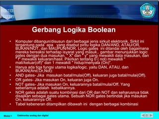 Gerbang  Logika Boolean Komputer dibangun/disusun dari berbagai jenis sirkuit elektronik. Sirkit ini tergantung pada  apa  yang disebut pintu logika DAN/AND, ATAU/OR, BUKAN/NOT, dan MAUPUN/NOR. Logic gates  ini ditandai oleh bagaimana mereka bereaksi terhadap isyarat yang masuk.. gambar menunjukkan logic gates dengan dua masukan. " X" dan " y" yang mewakili data masukan, dan " f" mewakili keluaran/hasil. Pikirkan tentang 0 ( nol) mewakili " mati/keluar(off)" dan 1 mewakili " hidup/menyala (On)". Hanya ada tiga fungsi utama logika/logic. yaitu DAN, ATAU, dan BUKAN(And,Or,Not): AND gates- Jika  masukan batal/mulai(Off), keluaran juga batal/mulai(Off). OR gates- Jika masukan On, keluaran juga On. NOT gates- Jika masukan On, keluarannya batal/mulai/Off. Yang sebenarnya adalah  kebalikannya. NOR gates adalah suatu kombinasi dari OR dan NOT dan seharusnya tidak disajikan sebagai gates utama. Sebuah NOR gates bertindak jika masukan On, keluarannya Off. Tabel kebeneran ditampilkan dibawah ini  dengan berbagai kombinasi Modul 1 Elektronika analog dan digital 