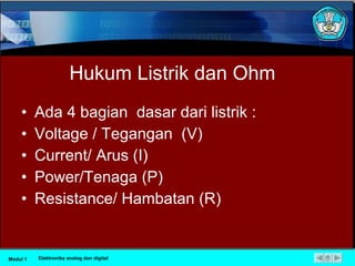 Hukum Listrik dan Ohm Ada 4  bagian  dasar dari listrik : Voltage / Tegangan  (V) Current/ Arus (I) Power/Tenaga (P) Resistance/ Hambatan (R) Modul 1 Elektronika analog dan digital 