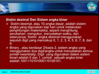 Sistim desimal Dan Sistem angka biner Sistim desimal, atau 10 angka dasar, adalah sistem angka yang digunakan tiap hari untuk melakukan penghitungan matematika, seperti menghitung perubahan, mengukur, menyatakan waktu, dan seterusnya. Sistim  angka desimal menggunakan sepuluh digit yang mencakup 0, 1, 2, 3, 4, 5, 6, 7, 8, dan 9. Binary , atau berdasar 2/basis 2, sistem angka yang menggunakan dua digit/angka untuk menyatakan semua jumlah kwantitatip. Digit  yang digunakan dalam sistem binari adalah 0 dan 1. contoh  sebuah angka biner adalah 1001110101000110100101. Modul 1 Elektronika analog dan digital 