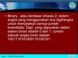 Binary , atau berdasar 2/basis 2, sistem angka yang menggunakan dua digit/angka untuk menyatakan semua jumlah kwantitatip. Digit  yang digunakan dalam sistem binari adalah 0 dan 1. contoh  sebuah angka biner adalah 1001110101000110100101. Modul 1 Elektronika analog dan digital 