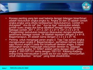 Konsep penting yang lain saat bekerja dengan bilangan biner/binari adalah kedudukan angka-angka itu. Angka 20 dan 23 adalah contoh angka-angka yang ditulis berdasarkan kedudukannya. Contoh ini diucapkan " dua ke nol" dan " dua ke tiga". kedudukan adalah jumlah suatu angka jika harus dikalikan dengan dirinya sendiri. Sebagai contoh, 20= 1, 21= 2, 22= 2 x 2= 4, 23= 2 x 2 x 2= 8. Pengambilan kedudukan biasanya dikacaukan dengan perkalian sederhana Sebagai contoh, 24 tidaklah sepadan dengan 2 x 4= 8. Bagaimanapun, 24 adalah sama dengan 2 x 2 x 2 x 2= 16. Penting  untuk mengingat peran angka 0. Tiap-Tiap sistem angka menggunakan angka 0. Bagaimanapun, perhatikan bahwa kapan saja muncul angka 0 pada sisi kirisebuah deretan angka, 0 dapat dihilangkan tanpa mengubah nilai/jumlah deretan itu. Sebagai contoh, pada angka 10, 02947 adalah sama dengan 2947. pada angka 2, 0001001101 sama dengan 1001101. Kadang-Kadang orang-orang memasukkan 0 pada sisi kiri sisi suatu nomor/jumlah untuk menekankan " tempat"  yang tidak diwakili/diisi. Modul 1 Elektronika analog dan digital 
