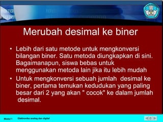 Merubah desimal ke biner Lebih dari satu metode untuk mengkonversi bilangan biner. Satu metoda diungkapkan di sini. Bagaimanapun, siswa bebas untuk menggunakan metoda lain jika itu lebih mudah Untuk mengkonversi sebuah jumlah  desimal ke biner, pertama temukan kedudukan yang paling besar dari 2 yang akan " cocok" ke dalam jumlah  desimal.  Modul 1 Elektronika analog dan digital 
