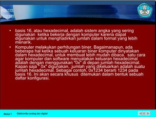 basis 16, atau hexadecimal, adalah sistem angka yang sering digunakan  ketika bekerja dengan komputer karena dapat digunakan untuk menghadirkan jumlah dalam format yang lebih menarik.  Komputer melakukan perhitungan biner. Bagaimanapun, ada beberapa hal ketika sebuah keluaran biner komputer dinyatakan dalam hexadecimal, untuk membuat lebih mudah dibaca.  satu cara agar komputer dan software menyatakan keluaran hexadecimal adalah dengan menggunakan "0x" di depan jumlah hexadecimal. Kapan saja " 0x" digunakan, ;jumlah yang dikeluarkan adalah suatu jumlah hexadecimal. Sebagai contoh, 0x1234 berarti 1234 pada basis 16. Ini akan secara khusus  ditemukan dalam bentuk sebuah daftar konfigurasi. Modul 1 Elektronika analog dan digital 