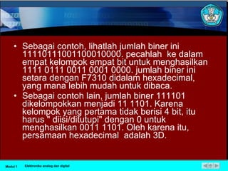 Sebagai contoh, lihatlah jumlah biner ini 11110111001100010000. pecahlah  ke dalam empat kelompok empat bit untuk menghasilkan 1111 0111 0011 0001 0000. jumlah biner ini setara dengan F7310 didalam hexadecimal, yang mana lebih mudah untuk dibaca. Sebagai contoh lain, jumlah biner 111101 dikelompokkan menjadi 11 1101. Karena kelompok yang pertama tidak berisi 4 bit, itu harus " diisi/ditutupi" dengan 0 untuk menghasilkan 0011 1101. Oleh karena itu, persamaan hexadecimal  adalah 3D. Modul 1 Elektronika analog dan digital 