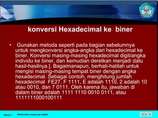 konversi Hexadecimal ke  biner Gunakan metoda seperti pada bagian sebelumnya untuk mengkonversi angka-angka dari hexadecimal ke biner. Konversi masing-masing hexadecimal digit/angka individu ke biner, dan kemudian deretkan menjadi datu hasil-hasilnya.]. Bagaimanapun, berhati-hatilah untuk mengisi masing-masing tempat biner dengan angka hexadecimal. Sebagai contoh, menghitung jumlah hexadecimal  FE27. F 1111, E adalah 1110, 2 adalah 10 atau 0010, dan 7 0111. Oleh karena itu, jawaban di dalam biner adalah 1111 1110 0010 0111, atau 1111111000100111 Modul 1 Elektronika analog dan digital 