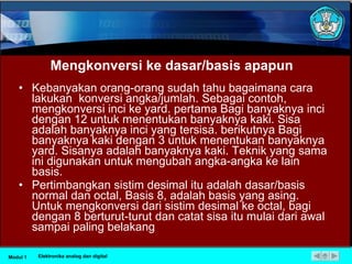 Mengkonversi ke dasar/basis apapun Kebanyakan orang-orang sudah tahu bagaimana cara lakukan  konversi angka/jumlah. Sebagai contoh, mengkonversi inci ke yard. pertama Bagi banyaknya inci dengan 12 untuk menentukan banyaknya kaki. Sisa adalah banyaknya inci yang tersisa. berikutnya Bagi banyaknya kaki dengan 3 untuk menentukan banyaknya yard. Sisanya adalah banyaknya kaki. Teknik yang sama ini digunakan untuk mengubah angka-angka ke lain basis. Pertimbangkan sistim desimal itu adalah dasar/basis normal dan octal, Basis 8, adalah basis yang asing. Untuk mengkonversi dari sistim desimal ke octal, bagi dengan 8 berturut-turut dan catat sisa itu mulai dari awal sampai paling belakang Modul 1 Elektronika analog dan digital 