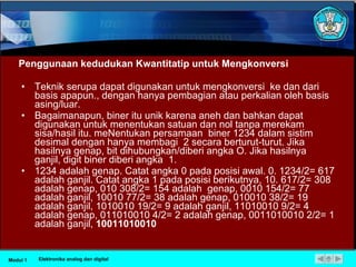Penggunaan kedudukan Kwantitatip untuk Mengkonversi Teknik serupa dapat digunakan untuk mengkonversi  ke dan dari basis apapun., dengan hanya pembagian atau perkalian oleh basis asing/luar. Bagaimanapun, biner itu unik karena aneh dan bahkan dapat digunakan untuk menentukan satuan dan nol tanpa merekam sisa/hasil itu. meNentukan persamaan  biner 1234 dalam sistim desimal dengan hanya membagi  2 secara berturut-turut. Jika hasilnya genap, bit dihubungkan/diberi angka O. Jika hasilnya ganjil, digit biner diberi angka  1. 1234 adalah genap. Catat angka 0 pada posisi awal. 0. 1234/2= 617 adalah ganjil. Catat angka 1 pada posisi berikutnya, 10. 617/2= 308 adalah genap, 010 308/2= 154 adalah  genap, 0010 154/2= 77 adalah ganjil, 10010 77/2= 38 adalah genap, 010010 38/2= 19 adalah ganjil, 1010010 19/2= 9 adalah ganjil, 11010010 9/2= 4 adalah genap, 011010010 4/2= 2 adalah genap, 0011010010 2/2= 1 adalah ganjil,  10011010010 Modul 1 Elektronika analog dan digital 