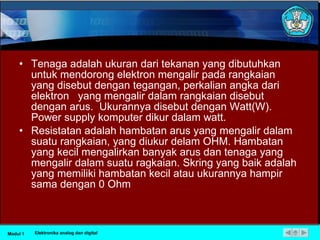 Tenaga adalah ukuran dari tekanan yang dibutuhkan untuk mendorong elektron mengalir pada rangkaian yang disebut dengan tegangan, perkalian angka dari elektron  yang mengalir dalam rangkaian disebut dengan arus.  Ukurannya disebut dengan Watt(W). Power supply komputer dikur dalam watt. Resistatan adalah hambatan arus yang mengalir dalam suatu rangkaian, yang diukur delam OHM. Hambatan yang kecil mengalirkan banyak arus dan tenaga yang mengalir dalam suatu ragkaian. Skring yang baik adalah yang memiliki hambatan kecil atau ukurannya hampir sama dengan 0 Ohm Modul 1 Elektronika analog dan digital 