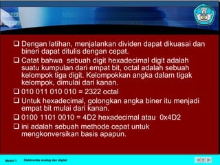 Dengan latihan, menjalankan dividen dapat dikuasai dan bineri dapat ditulis dengan cepat. Catat bahwa  sebuah digit hexadecimal digit adalah suatu kumpulan dari empat bit, octal adalah sebuah kelompok tiga digit. Kelompokkan angka dalam tigak kelompok, dimulai dari kanan. 010 011 010 010 = 2322 octal  Untuk hexadecimal, golongkan angka biner itu menjadi empat bit mulai dari kanan. 0100 1101 0010 = 4D2 hexadecimal atau  0x4D2 ini adalah sebuah methode cepat untuk mengkonversikan basis apapun. Modul 1 Elektronika analog dan digital 