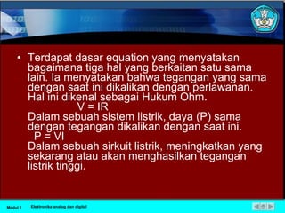 Terdapat dasar equation yang menyatakan bagaimana tiga hal yang berkaitan satu sama lain. Ia menyatakan bahwa tegangan yang sama dengan saat ini dikalikan dengan perlawanan. Hal ini dikenal sebagai Hukum Ohm.                  V = IR  Dalam sebuah sistem listrik, daya (P) sama dengan tegangan dikalikan dengan saat ini.    P = VI  Dalam sebuah sirkuit listrik, meningkatkan yang sekarang atau akan menghasilkan tegangan listrik tinggi.  Modul 1 Elektronika analog dan digital 