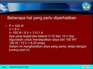 Beberapa hal yang perlu diperhatikan P = 100 W  V = 9 V  I = 100 W / 9 V = 11/11 A  Apa yang terjadi jika baterai V-12 dan 12-V dop digunakan untuk mendapatkan daya dari 100 W?  100 W / 12 V = 8,33 amps  Sistem ini menghasilkan daya yang sama, tetapi dengan kurang saat ini.  Modul 1 Elektronika analog dan digital 