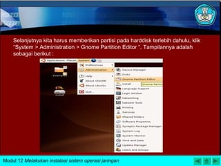 Selanjutnya kita harus memberikan partisi pada harddisk terlebih dahulu, klik
“System > Administration > Gnome Partition Editor “. Tampilannya adalah
sebagai berikut :
Modul 12 Melakukan instalasi sistem operasi jaringan
 