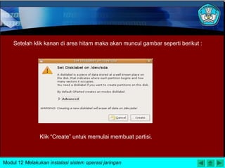 Setelah klik kanan di area hitam maka akan muncul gambar seperti berikut :
Klik “Create” untuk memulai membuat partisi.
Modul 12 Melakukan instalasi sistem operasi jaringan
 