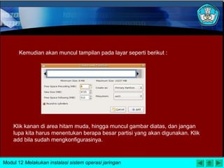 Kemudian akan muncul tampilan pada layar seperti berikut :
Klik kanan di area hitam muda, hingga muncul gambar diatas, dan jangan
lupa kita harus menentukan berapa besar partisi yang akan digunakan. Klik
add bila sudah mengkonfigurasinya.
Modul 12 Melakukan instalasi sistem operasi jaringan
 