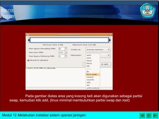 Pada gambar diatas area yang kosong tadi akan digunakan sebagai partisi
swap, kemudian klik add, (linux minimal membutuhkan partisi swap dan root)
Modul 12 Melakukan instalasi sistem operasi jaringan
 