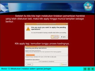 Setelah itu bila kita ingin melakukan tindakan pemartisian harddisk
yang telah dilakukan tadi, maka klik apply hingga muncul tampilan sebagai
berikut :
Klik apply lagi, kemudian tunggu proses loadingnya.
Modul 12 Melakukan instalasi sistem operasi jaringan
 