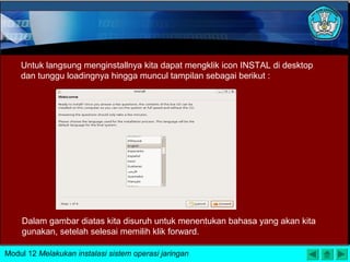 Untuk langsung menginstallnya kita dapat mengklik icon INSTAL di desktop
dan tunggu loadingnya hingga muncul tampilan sebagai berikut :
Dalam gambar diatas kita disuruh untuk menentukan bahasa yang akan kita
gunakan, setelah selesai memilih klik forward.
Modul 12 Melakukan instalasi sistem operasi jaringan
 