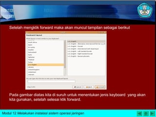 Pada gambar diatas kita di suruh untuk menentukan jenis keyboard yang akan
kita gunakan, setelah selesai klik forward.
Setelah mengklik forward maka akan muncul tampilan sebagai berikut
Modul 12 Melakukan instalasi sistem operasi jaringan
 