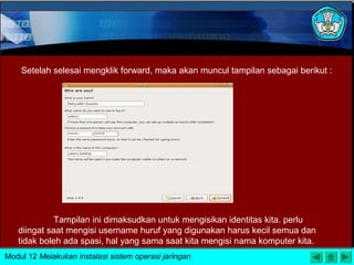 Setelah selesai mengklik forward, maka akan muncul tampilan sebagai berikut :
Tampilan ini dimaksudkan untuk mengisikan identitas kita. perlu
diingat saat mengisi username huruf yang digunakan harus kecil semua dan
tidak boleh ada spasi, hal yang sama saat kita mengisi nama komputer kita.
Modul 12 Melakukan instalasi sistem operasi jaringan
 