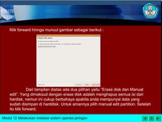 Klik forward hinnga muncul gambar sebagai berikut :
Dari tampilan diatas ada dua pilihan yaitu “Erase disk dan Manual
edit”. Yang dimaksud dengan erase disk adalah menghapus semua isi dari
hardisk, namun ini cukup berbahaya apabila anda mempunyai data yang
sudah disimpan di harddisk. Untuk amannya pilih manual edit partition. Setelah
itu klik forward.
Modul 12 Melakukan instalasi sistem operasi jaringan
 
