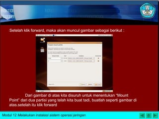 Setelah klik forward, maka akan muncul gambar sebagai berikut :
Dari gambar di atas kita disuruh untuk menentukan “Mount
Point” dari dua partisi yang telah kita buat tadi, buatlah seperti gambar di
atas.setelah itu klik forward
Modul 12 Melakukan instalasi sistem operasi jaringan
 