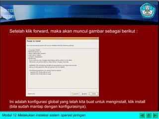 Setelah klik forward, maka akan muncul gambar sebagai berikut :
Ini adalah konfigurasi global yang telah kita buat untuk menginstall, klik install
(bila sudah mantap dengan konfigurasinya).
Modul 12 Melakukan instalasi sistem operasi jaringan
 
