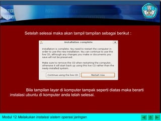 Setelah selesai maka akan tampil tampilan sebagai berikut :
Bila tampilan layar di komputer tampak seperti diatas maka berarti
instalasi ubuntu di komputer anda telah selesai.
Modul 12 Melakukan instalasi sistem operasi jaringan
 