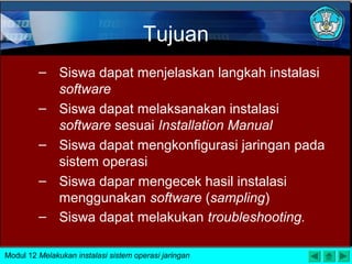 Tujuan
– Siswa dapat menjelaskan langkah instalasi
software
– Siswa dapat melaksanakan instalasi
software sesuai Installation Manual
– Siswa dapat mengkonfigurasi jaringan pada
sistem operasi
– Siswa dapar mengecek hasil instalasi
menggunakan software (sampling)
– Siswa dapat melakukan troubleshooting.
Modul 12 Melakukan instalasi sistem operasi jaringan
 