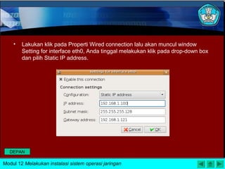 • Lakukan klik pada Properti Wired connection lalu akan muncul window
Setting for interface eth0, Anda tinggal melakukan klik pada drop-down box
dan pilih Static IP address.
Modul 12 Melakukan instalasi sistem operasi jaringan
DEPAN
 