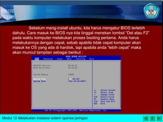 Sebelum meng-install ubuntu, kita harus mengatur BIOS terlebih
dahulu. Cara masuk ke BIOS nya kita tinggal menekan tombol “Del atau F2”
pada waktu komputer melakukan proses booting pertama. Anda harus
melakukannya dengan cepat, sebab apabila tidak cepat komputer akan
masuk ke OS yang ada di hardisk, tapi apabila anda “lebih cepat” maka
akan muncul tampilan sebagai berikut :
Modul 12 Melakukan instalasi sistem operasi jaringan
 