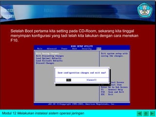 Setelah Boot pertama kita setting pada CD-Room, sekarang kita tinggal
menyimpan konfigurasi yang tadi telah kita lakukan dengan cara menekan
F10.
Modul 12 Melakukan instalasi sistem operasi jaringan
 