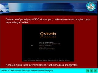 Setelah konfigurasi pada BIOS kita simpan, maka akan muncul tampilan pada
layar sebagai berikut :
Kemudian pilih “Start or Install Ubuntu” untuk memulai menginstall.
Modul 12 Melakukan instalasi sistem operasi jaringan
 