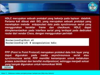 HDLC merupakan sebuah protokol yang bekerja pada lapisan datalink.
     Pertama kali dibuat oleh ISO, yang merupakan sebuah protokol yang
     menetapkan metode enkapsulasi data pada synchronous serial yang
     menggunakan karakter frame dan checksum. HDLC dapat
     diimplementasikan pada interface serial yang terdapat pada dedicated
     router dari vendor Cisco, dengan menggunakan perintah:

      Router(config)#int s0
      Router(config-if) # encapsulation hdlc



     PPP (Point to Point Protocol) merupakan protokol data link layer yang
     dapat digunakan pada media asynchrounous serial atau
     synchrounous serial. PPP memiliki kemampuan untuk melakukan
     proses autentikasi dan bersifat multiprotocol, sehingga menjadi solusi
     yang banyak digunakan untuk komunikasi WAN
    DEPAN

Modul 13 Melakukan instalasi perangkat jaringan berbasis luas (Wide Area Network)
 