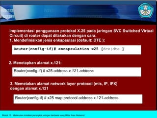 Implementasi penggunaan protokol X.25 pada jaringan SVC Switched Virtual
       Circuit) di router dapat dilakukan dengan cara:
       1. Mendefinisikan jenis enkapsulasi (default: DTE ):

           Router(config-if)# encapsulation x25 [dce|dte ]


      2. Menetapkan alamat x.121:

           Router(config-if) # x25 address x.121-address


       3. Memetakan alamat network layer protocol (mis, IP, IPX)
       dengan alamat x.121

            Router(config-if) # x25 map protocol address x.121-address



Modul 13 Melakukan instalasi perangkat jaringan berbasis luas (Wide Area Network)
 