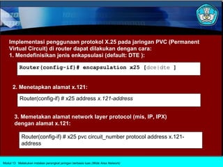 Implementasi penggunaan protokol X.25 pada jaringan PVC (Permanent
    Virtual Circuit) di router dapat dilakukan dengan cara:
    1. Mendefinisikan jenis enkapsulasi (default: DTE ):

           Router(config-if)# encapsulation x25 [dce|dte ]


      2. Menetapkan alamat x.121:

           Router(config-if) # x25 address x.121-address


       3. Memetakan alamat network layer protocol (mis, IP, IPX)
       dengan alamat x.121:

            Router(config-if) # x25 pvc circuit_number protocol address x.121-
            address


Modul 13 Melakukan instalasi perangkat jaringan berbasis luas (Wide Area Network)
 