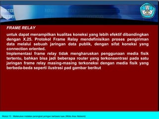 FRAME RELAY
    untuk dapat menampilkan kualitas koneksi yang lebih efektif dibandingkan
    dengan X.25. Protokol Frame Relay mendefinisikan proses pengiriman
    data melalui sebuah jaringan data publik, dengan sifat koneksi yang
    connection oriented.
    Implementasi frame relay tidak mengharuskan penggunaan media fisik
    tertentu, bahkan bisa jadi beberapa router yang terkonsentrasi pada satu
    jaringan frame relay masing-masing terkoneksi dengan media fisik yang
    berbeda-beda seperti ilustrasi pad gambar berikut




Modul 13 Melakukan instalasi perangkat jaringan berbasis luas (Wide Area Network)
 