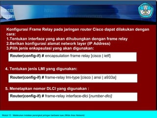 Konfigurasi Frame Relay pada jaringan router Cisco dapat dilakukan dengan
    cara:
    1.Tentukan interface yang akan dihubungkan dengan frame relay
    2.Berikan konfigurasi alamat network layer (IP Address)
    3.Pilih jenis enkapsulasi yang akan digunakan:
       Router(config-if) # encapsulation frame relay [cisco | ietf]


   4. Tentukan jenis LMI yang digunakan:

       Router(config-if) # frame-relay lmi-type [cisco | ansi | a933a]

   5. Menetapkan nomor DLCI yang digunakan :
       Router(config-if) # frame-relay interface-dlci [number-dlci]



Modul 13 Melakukan instalasi perangkat jaringan berbasis luas (Wide Area Network)
 