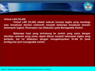 Virtual LAN (VLAN)
             Virtual LAN (VLAN) adalah sebuah konsep logika yang membagi
    satu broadcast domain (network) menjadi beberapa broadcast domain
    (kelompok logika). Penerapan nya dilakukan pada Manageable Switch.

             Beberapa host yang terhubung ke switch yang sama dengan
    identitas network yang sama, dapat dibuat menjadi kelompok logika yang
    berbeda, hal ini dilakukan dengan mengelompokan VLAN ID pada
    konfigurasi port manageable switch.




Modul 13 Melakukan instalasi perangkat jaringan berbasis luas (Wide Area Network)
 