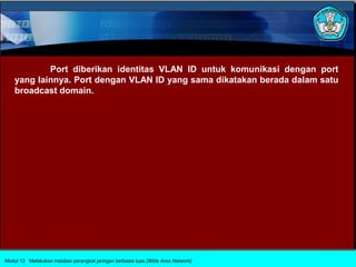 Port diberikan identitas VLAN ID untuk komunikasi dengan port
    yang lainnya. Port dengan VLAN ID yang sama dikatakan berada dalam satu
    broadcast domain.




Modul 13 Melakukan instalasi perangkat jaringan berbasis luas (Wide Area Network)
 