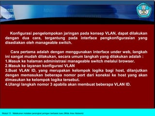 Konfigurasi pengelompokan jaringan pada konsep VLAN, dapat dilakukan
   dengan dua cara, tergantung pada interface pengkonfigurasian yang
   disediakan oleh manageable switch.

       Cara pertama adalah dengan menggunakan interface under web, langkah
   ini sangat mudah dilakukan, secara umum langkah yang dilakukan adalah :
   1.Masuk ke halaman administrasi manageable switch melalui browser.
   2.Masuk ke layanan konfigurasi VLAN
   3.Buat VLAN ID, yang merupakan kelompok logika bagi host, dilanjutkan
   dengan memasukan beberapa nomor port dari koneksi ke host yang akan
   dimasukan ke kelompok logika tersebut.
   4.Ulangi langkah nomor 3 apabila akan membuat beberapa VLAN ID.




Modul 13 Melakukan instalasi perangkat jaringan berbasis luas (Wide Area Network)
 