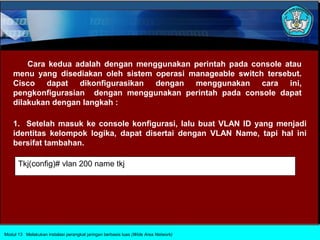 Cara kedua adalah dengan menggunakan perintah pada console atau
    menu yang disediakan oleh sistem operasi manageable switch tersebut.
    Cisco dapat dikonfigurasikan dengan menggunakan cara ini,
    pengkonfigurasian dengan menggunakan perintah pada console dapat
    dilakukan dengan langkah :

    1. Setelah masuk ke console konfigurasi, lalu buat VLAN ID yang menjadi
    identitas kelompok logika, dapat disertai dengan VLAN Name, tapi hal ini
    bersifat tambahan.

      Tkj(config)# vlan 200 name tkj




Modul 13 Melakukan instalasi perangkat jaringan berbasis luas (Wide Area Network)
 