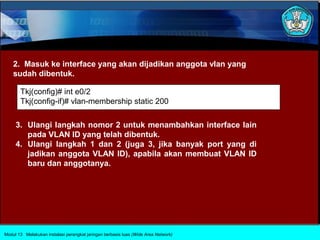 2. Masuk ke interface yang akan dijadikan anggota vlan yang
    sudah dibentuk.

       Tkj(config)# int e0/2
       Tkj(config-if)# vlan-membership static 200

     3. Ulangi langkah nomor 2 untuk menambahkan interface lain
        pada VLAN ID yang telah dibentuk.
     4. Ulangi langkah 1 dan 2 (juga 3, jika banyak port yang di
        jadikan anggota VLAN ID), apabila akan membuat VLAN ID
        baru dan anggotanya.




Modul 13 Melakukan instalasi perangkat jaringan berbasis luas (Wide Area Network)
 