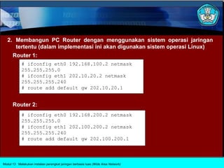 2. Membangun PC Router dengan menggunakan sistem operasi jaringan
      tertentu (dalam implementasi ini akan digunakan sistem operasi Linux)
      Router 1:
            # ifconfig eth0 192.168.100.2 netmask
            255.255.255.0
            # ifconfig eth1 202.10.20.2 netmask
            255.255.255.240
            # route add default gw 202.10.20.1


      Router 2:
            # ifconfig eth0 192.168.200.2 netmask
            255.255.255.0
            # ifconfig eth1 202.100.200.2 netmask
            255.255.255.240
            # route add default gw 202.100.200.1




Modul 13 Melakukan instalasi perangkat jaringan berbasis luas (Wide Area Network)
 