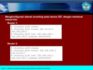 Mengkonfigurasi alamat tunneling pada device GIF, dengan membuat
      virtual link.
        Router 1:
                # ifconfig gif0 create
                # ifconfig gif0 tunnel 202.10.20.2
                202.100.200.2
                # ifconfig gif0 inet 192.168.100.1
                192.168.100.2 netmask 0xffffffff


          Router 2:
                # ifconfig gif0 create
                # ifconfig gif0 tunnel 202.100.200.2
                202.10.20.2
                # ifconfig gif0 inet 192.168.100.2
                192.168.100.1 netmask 0xffffffff



Modul 13 Melakukan instalasi perangkat jaringan berbasis luas (Wide Area Network)
 