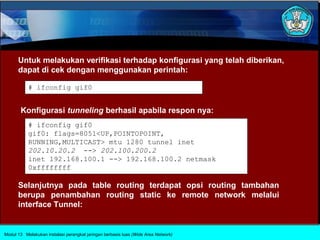 Untuk melakukan verifikasi terhadap konfigurasi yang telah diberikan,
      dapat di cek dengan menggunakan perintah:

           # ifconfig gif0


       Konfigurasi tunneling berhasil apabila respon nya:
           # ifconfig gif0
           gif0: flags=8051<UP,POINTOPOINT,
           RUNNING,MULTICAST> mtu 1280 tunnel inet
           202.10.20.2 --> 202.100.200.2
           inet 192.168.100.1 --> 192.168.100.2 netmask
           0xffffffff

      Selanjutnya pada table routing terdapat opsi routing tambahan
      berupa penambahan routing static ke remote network melalui
      interface Tunnel:


Modul 13 Melakukan instalasi perangkat jaringan berbasis luas (Wide Area Network)
 
